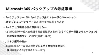 Microsoft 365 バックアップの考慮事項
7
© 2023 Climb Inc.
・バックアップサーバやバックアップ先ストレージのロケーション
→オンプレミスやクラウドなど 運用要件にあった選定
・バックアップ範囲や世代保持ポリシー
→どのM365サービスを保護する必要性があるか(なるべく単一保護ソリューション)
明確な保持ポリシーの設定(日次～年次)
・リストア運用の指針
→Exchangeメールなどのオブジェクト単位で手間なく
誰が実施するか(管理者? ユーザ?)
 