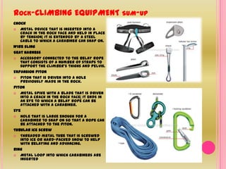 Rock-CLIMBING EQUIPMENT sum-upChock Metal device that is inserted into a crack in the rock face and held in place by tension; it is extended by a steel cable to which a carabiner can snap on. Wire sling Seat harnessAccessory connected to the belay rope that consists of a number of straps to support the climber’s thighs and pelvis. Expansion pitonPiton that is driven into a hole previously made in the rock. PitonMetal spike with a blade that is driven into a crack in the rock face; it ends in an eye to which a belay rope can be attached with a carabiner. EyeHole that is large enough for a carabiner to snap on so that a rope can be attached to the piton. Tubular ice screwThreaded metal tube that is screwed into ice or hard-packed snow to help with belaying and advancing. RingMetal loop into which carabiners are inserted