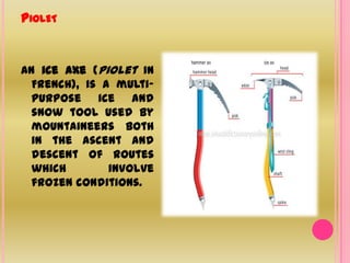 PioletAn ice axe (piolet in French), is a multi-purpose ice and snow tool used by mountaineers both in the ascent and descent of routes which involve frozen conditions.