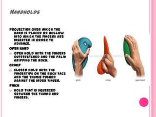 HandholdsProjection over which the hand is placed or hollow into which the fingers are inserted in order to advance. Open handOpen hold with the fingers outstretched and the palm gripping the rock. CrimpClosed hold with the fingertips on the rock face and the thumb pushed against the index finger. Pinch Hold that is squeezed between the thumb and fingers. 