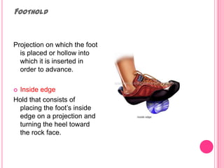 FootholdProjection on which the foot is placed or hollow into which it is inserted in order to advance. Inside edge Hold that consists of placing the foot’s inside edge on a projection and turning the heel toward the rock face.