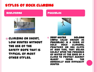 STYLES OF ROCK CLIMBINGBOULDERINGPSICOBLOCClimbing on short, low routes without the use of the safety rope that is typical of most other styles.Deep-water soloing (DWS) (also known as psicobloc) is a form of solo rock climbing, practiced on sea cliffs at high tide, that relies solely upon the presence of water at the base of a climb to protect against injury from the generally high difficulty routes
