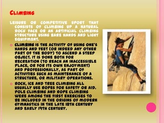 ClimbingLeisure or competitive sport that consists of climbing up a natural rock face or an artificial climbing structure using bare hands and light equipment.Climbing is the activity of using one's hands and feet (or indeed any other part of the body) to ascend a steep object. It is done both for recreation (to reach an inaccessible place, or for its own enjoyment) and professionally, as part of activities such as maintenance of a structure, or military operations.Rock, ice and tree climbing all usually use ropes for safety or aid. Pole climbing and rope climbing were among the first exercises to be included in the origins of modern gymnastics in the late 18th century and early 19th century.