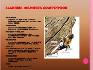 CLIMBING MEMBERS COMPETITIONBelay beamPiece at the top of an artificial climbing structure that supports the belay ropes. Route judge Person who ensures safety and observes the climbers’ maneuvers. President of the jury Person who supervises all competition activities and presides over any disputes. Timekeeper Person who ensures that the route is climbed within the set time frame. BelayerPerson who protects the rock climbers from falling and ensures they do not swap information during an event.Rock climberPerson who climbs natural rock faces or artificial climbing structures. Rock Steep rock face ascended 