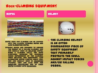 Rock-CLIMBING EQUIPMENTROPESHELMETEstáticasRopes used for climbing can be divided into two classes: dynamic ropes and low elongation ropes. Dynamic ropes are designed to absorb the energy of a falling climber, and are usually used as Belaying ropes. When a climber falls, the rope stretches, reducing the maximum force experienced by the climber, their belayer, and equipment. Low elongation ropes stretch much less, and are usually used in anchoring systems. They are also used for abseiling (rappeling) and as fixed ropes climbed with ascenders.The climbing helmet is an often-disregarded piece of safety equipment that primarily protects the skull against impact forces and/or falling debris.