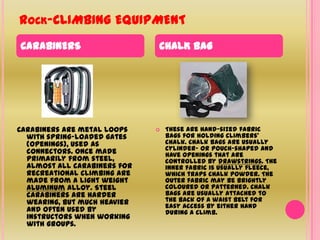 Rock-CLIMBING EQUIPMENTCARABINERSCHALK BAGCarabiners are metal loops with spring-loaded gates (openings), used as connectors. Once made primarily from steel, almost all carabiners for recreational climbing are made from a light weight aluminum alloy. Steel carabiners are harder wearing, but much heavier and often used by instructors when working with groups.These are hand-sized fabric bags for holding climbers' chalk. Chalk bags are usually cylinder- or pouch-shaped and have openings that are controlled by drawstrings. The inner fabric is usually fleece, which traps chalk powder. The outer fabric may be brightly coloured or patterned. Chalk bags are usually attached to the back of a waist belt for easy access by either hand during a climb.