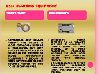 Rock-CLIMBING EQUIPMENTFIGURE EIGHTQUICKDRAWSSometimes just called "eight", this device is most commonly used as a descender, but may also be used as a belay device in the absence of more appropriate equipment, although it does not provide enough holding power for this to be recommended.Quickdraws (often referred to as "draws") are used by climbers to connect ropes to bolt anchors, or to other traditional protection, allowing the rope move through the anchoring system with minimal friction. A quickdraw consists of two non-locking carabiners connected together by a short, pre-sewn loop of webbing. 