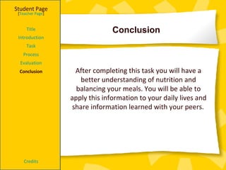 Conclusion  Student Page Title Introduction Task Process Evaluation Conclusion Credits [ Teacher Page ] After completing this task you will have a better understanding of nutrition and balancing your meals. You will be able to apply this information to your daily lives and share information learned with your peers.   