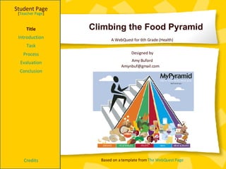 Climbing the Food Pyramid Student Page Title Introduction Task Process Evaluation Conclusion Credits [ Teacher Page ] A WebQuest for 6th Grade (Health) Designed by Amy Buford [email_address] Based on a template from  The  WebQuest  Page 