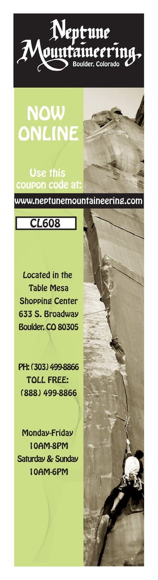 Boulder, Colorado




 NOW
ONLINE

   Use this
coupon code at:
www.neptunemountaineering.com

   CL608



 Located in the
   Table Mesa
 Shopping Center
633 S. Broadway
Boulder, CO 80305




PH: (303) 499-8866
  TOLL FREE:
 (888) 499-8866




 Monday-Friday
   10AM-8PM
Saturday & Sunday
   10AM-6PM
 