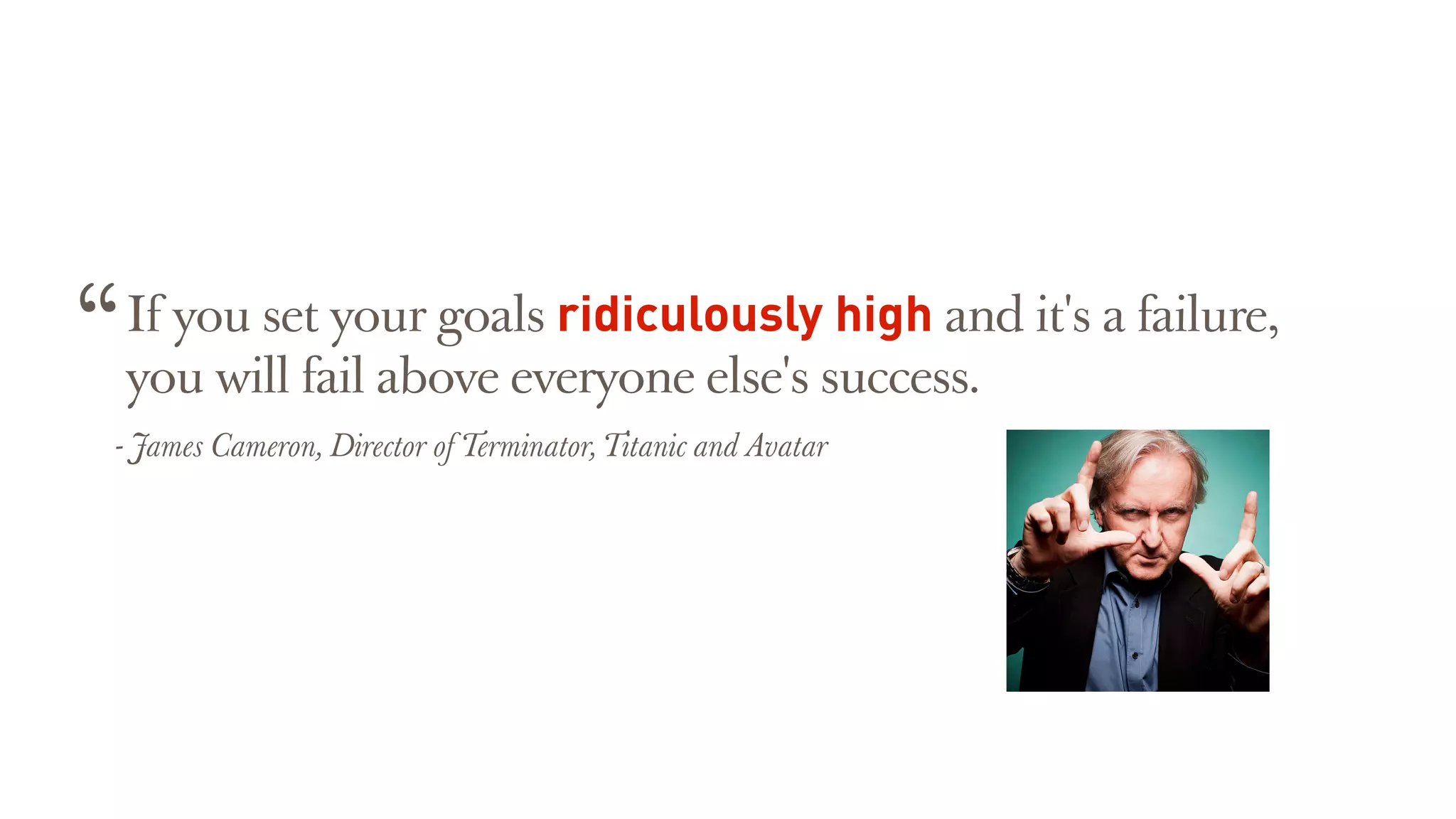 If you set your goals ridiculously high and it's a failure,
you will fail above everyone else's success.
“
- James Cameron, Director of Terminator, Titanic and Avatar
 