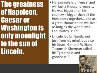  His example is universal and
will last a thousand years….
He was bigger than his
country—bigger than all the
Presidents together… and as
a great character, he will live
as long as the world lives.—
Leo Tolstoy, 1909
 Lincoln led brilliantly, not
just from his mind, but also
his heart. General William
Tecumseh Sherman called it
his "greatness and
goodness."
The greatness
of Napoleon,
Caesar or
Washington is
only moonlight
to the sun of
Lincoln.
 