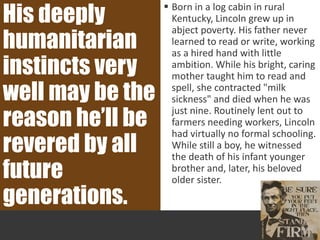  Born in a log cabin in rural
Kentucky, Lincoln grew up in
abject poverty. His father never
learned to read or write, working
as a hired hand with little
ambition. While his bright, caring
mother taught him to read and
spell, she contracted "milk
sickness" and died when he was
just nine. Routinely lent out to
farmers needing workers, Lincoln
had virtually no formal schooling.
While still a boy, he witnessed
the death of his infant younger
brother and, later, his beloved
older sister.
His deeply
humanitarian
instincts very
well may be the
reason he’ll be
revered by all
future
generations.
 