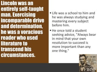  Life was a school to him and
he was always studying and
mastering every subject
before him.
 He once told a student
seeking advice, "Always bear
in mind that your own
resolution to succeed is
more important than any
one thing."
Lincoln was an
entirely self-taught
man. Exercising
incomparable drive
and determination,
he was a voracious
reader who used
literature to
transcend his
circumstances.
 