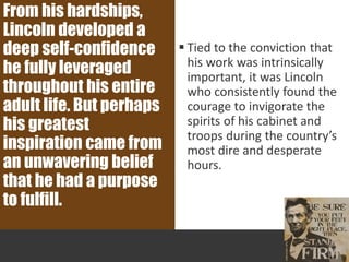  Tied to the conviction that
his work was intrinsically
important, it was Lincoln
who consistently found the
courage to invigorate the
spirits of his cabinet and
troops during the country’s
most dire and desperate
hours.
From his hardships,
Lincoln developed a
deep self-confidence
he fully leveraged
throughout his entire
adult life. But perhaps
his greatest
inspiration came from
an unwavering belief
that he had a purpose
to fulfill.
 