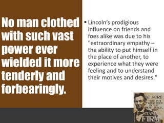  Lincoln’s prodigious
influence on friends and
foes alike was due to his
"extraordinary empathy –
the ability to put himself in
the place of another, to
experience what they were
feeling and to understand
their motives and desires."
No man clothed
with such vast
power ever
wielded it more
tenderly and
forbearingly.
 