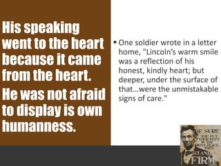  One soldier wrote in a letter
home, "Lincoln’s warm smile
was a reflection of his
honest, kindly heart; but
deeper, under the surface of
that…were the unmistakable
signs of care."
His speaking
went to the heart
because it came
from the heart.
He was not afraid
to display is own
humanness.
 