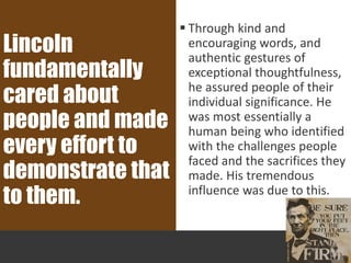  Through kind and
encouraging words, and
authentic gestures of
exceptional thoughtfulness,
he assured people of their
individual significance. He
was most essentially a
human being who identified
with the challenges people
faced and the sacrifices they
made. His tremendous
influence was due to this.
Lincoln
fundamentally
cared about
people and made
every effort to
demonstrate that
to them.
 