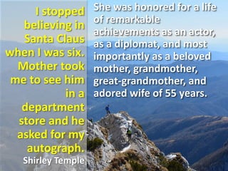 I stopped
believing in
Santa Claus
when I was six.
Mother took
me to see him
in a
department
store and he
asked for my
autograph.
Shirley Temple
She was honored for a life
of remarkable
achievements as an actor,
as a diplomat, and most
importantly as a beloved
mother, grandmother,
great-grandmother, and
adored wife of 55 years.
 