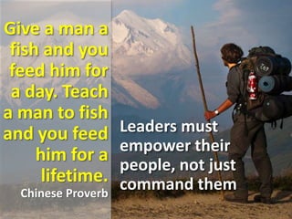 Give a man a
fish and you
feed him for
a day. Teach
a man to fish
and you feed
him for a
lifetime.
Chinese Proverb
Leaders must
empower their
people, not just
command them
 