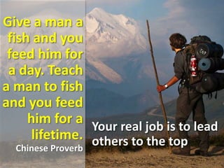 Give a man a
fish and you
feed him for
a day. Teach
a man to fish
and you feed
him for a
lifetime.
Chinese Proverb
Your real job is to lead
others to the top
 