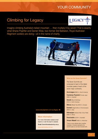 This article appeared in the Autumn 2011 edition of defence family


                                                                                             YOUR COMMUNITY
matters, a magazine sent to 29 500 ADF members with dependants.
The magazine is produced by the Defence Community Organisation.
www.defence.gov.au/dco/dfm.htm




        Climbing for Legacy
        Imagine climbing Australia’s tallest mountain … then multiply it by seven! That is exactly
        what Shane Pophfer and Darren Wise, two former 3rd Battalion, Royal Australian
        Regiment soldiers are doing—all in the name of charity.
        Shane and Darren have climbed four of
        the infamous Seven Summits in the past
        few years—four of the highest mountains
        in the world and the highest in each of
        their continents.

        In March last year Shane and Darren
        tackled the 6962 m of Mount Aconcagua
        in Argentina and the 5642 m of Mount
        Elbrus, raising $13 000 for the Westmead
        Children’s Hospital in Sydney. This year they
        have set their sights on greater things and
        will embark on the arduous and difficult
        terrain of Denali, Mount McKinley, in Alaska.
                                                        Darren and Shane have direct              ABOVE – the Australian Returned Services
        Recently, they have added Legacy as a           experience of the impact of Legacy’s
                                                                                                  League Flag on the summit of Mount Elbrus
                                                                                                  in Russia
        beneficiary of their fundraising efforts.       good work—a widow of a Commando
        Over the years, both Darren and Shane           told them of the real and tangible
                                                        difference Legacy had made in the lives      What are the Seven Summits?
        have stayed linked into the military
        community. They have great admiration           of her and her two children.                 The Seven Summits are
        and respect not only for active servicemen      ‘It is an honour and privilege to know       composed of each of the tallest
        and women but also the families that            that our climb can help a family caught      mountain peaks of each of the
        support them here and overseas.                 up in such a tragedy,’ said Shane.           seven major continents.

        ‘We carry the spirit of the Anzacs—                                                          Aconcagua (6962 m, South America)
                                                        The Denali climb is scheduled for early
        endurance, courage, ingenuity, mateship         June and the adventurers hope to raise       Carstensz Pyramid (Puncak Jaya)
        and good humour—on every climb,’                $15 000 for Legacy.                          (4884 m, Oceania)*
        they said. ‘On every summit we raise                                                         Denali (Mount McKinley)
        the Returned Services League flag               If you would like to add to the              (6194 m, North America)
        in memory of our fallen soldiers, and           fundraising total, the website for
                                                                                                     Elbrus (Minghi-Tau) (5642 m, Europe)
        in honour of serving members of the             donations is now open.
                                                                                                     Everest (Sagarmatha or Chomolungma)
        Australian Defence Force.
                                                        www.everydayhero.com.au/legacy               (8848 m, Asia)

        ‘We are members of the Doyalson-Wyee                                                         Kilimanjaro (Volcano Kibo: Uhuru Peak)
        RSL sub-branch and have received                                                             (5892 m, Africa)
        great support from them. We would                  More information                          Kosciuszko (2228 m, Australia)*
        like nothing more than to raise funds to           For more information please email         Vinson Massif (4892 m, Antarctica)
        ensure Legacy continues to provide a               Darren or visit the team’s website.
        valuable service to the families of our                                                      *There is some debate about whether
                                                           Email: Darren@wiseleadership.net.au       Australia or Oceania represents the
        fallen servicemen and women,’ Darren                                                         seventh peak so we have included both.
                                                           www.darrenwise.com.au
        and Shane said.


                                                                                                                                              5
 