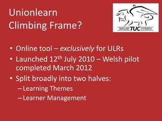Unionlearn
Climbing Frame?
• Online tool – exclusively for ULRs
• Launched 12th July 2010 – Welsh pilot
completed March 2012
• Split broadly into two halves:
–Learning Themes
–Learner Management
 