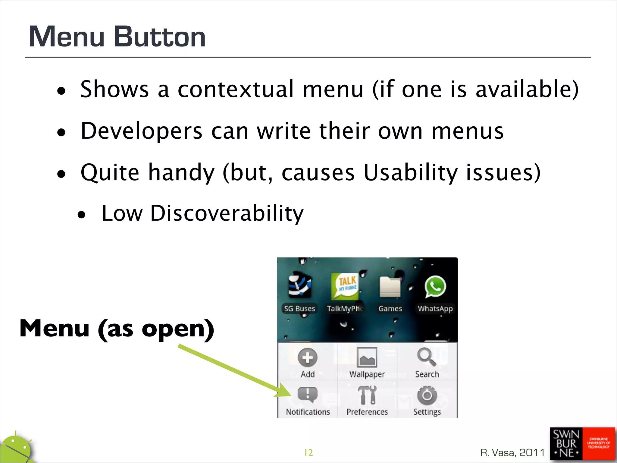 Menu Button
 •  Shows a contextual menu (if one is available)

 • Developers can write their own menus

 • Quite handy (but, causes Usability issues)

   •   Low Discoverability




Menu (as open)



                         12             R. Vasa, 2011
 