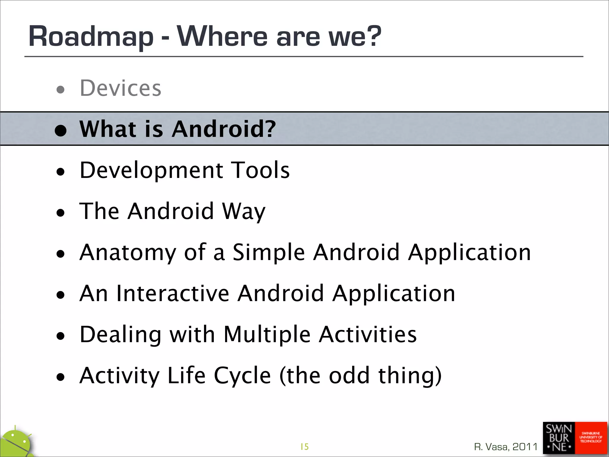 Roadmap - Where are we?
 • Devices

 • What is Android?

 • Development Tools

 • The Android Way
 • Anatomy of a Simple Android Application

 • An Interactive Android Application

 • Dealing with Multiple Activities

 • Activity Life Cycle (the odd thing)
                      15             R. Vasa, 2011
 