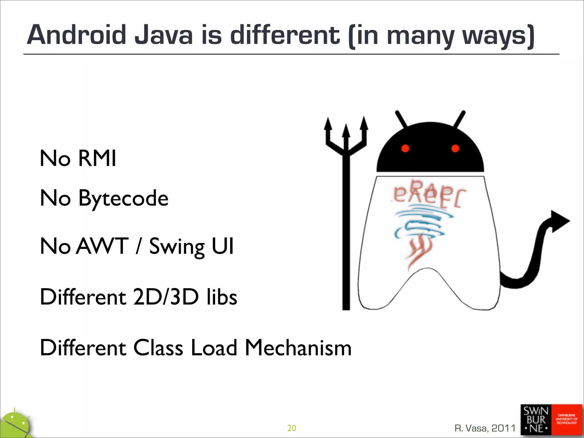 Android Java is different (in many ways)



No RMI
No Bytecode

No AWT / Swing UI

Different 2D/3D libs

Different Class Load Mechanism


                       20        R. Vasa, 2011
 