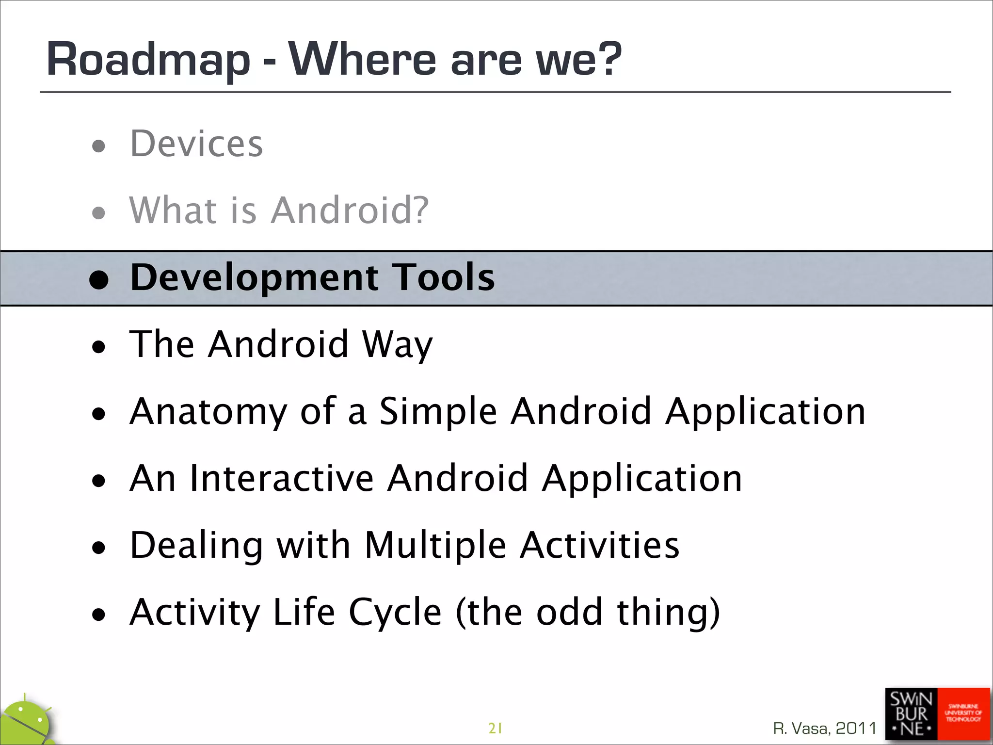 Roadmap - Where are we?
 • Devices

 • What is Android?

 • Development Tools

 • The Android Way
 • Anatomy of a Simple Android Application

 • An Interactive Android Application

 • Dealing with Multiple Activities

 • Activity Life Cycle (the odd thing)
                      21             R. Vasa, 2011
 