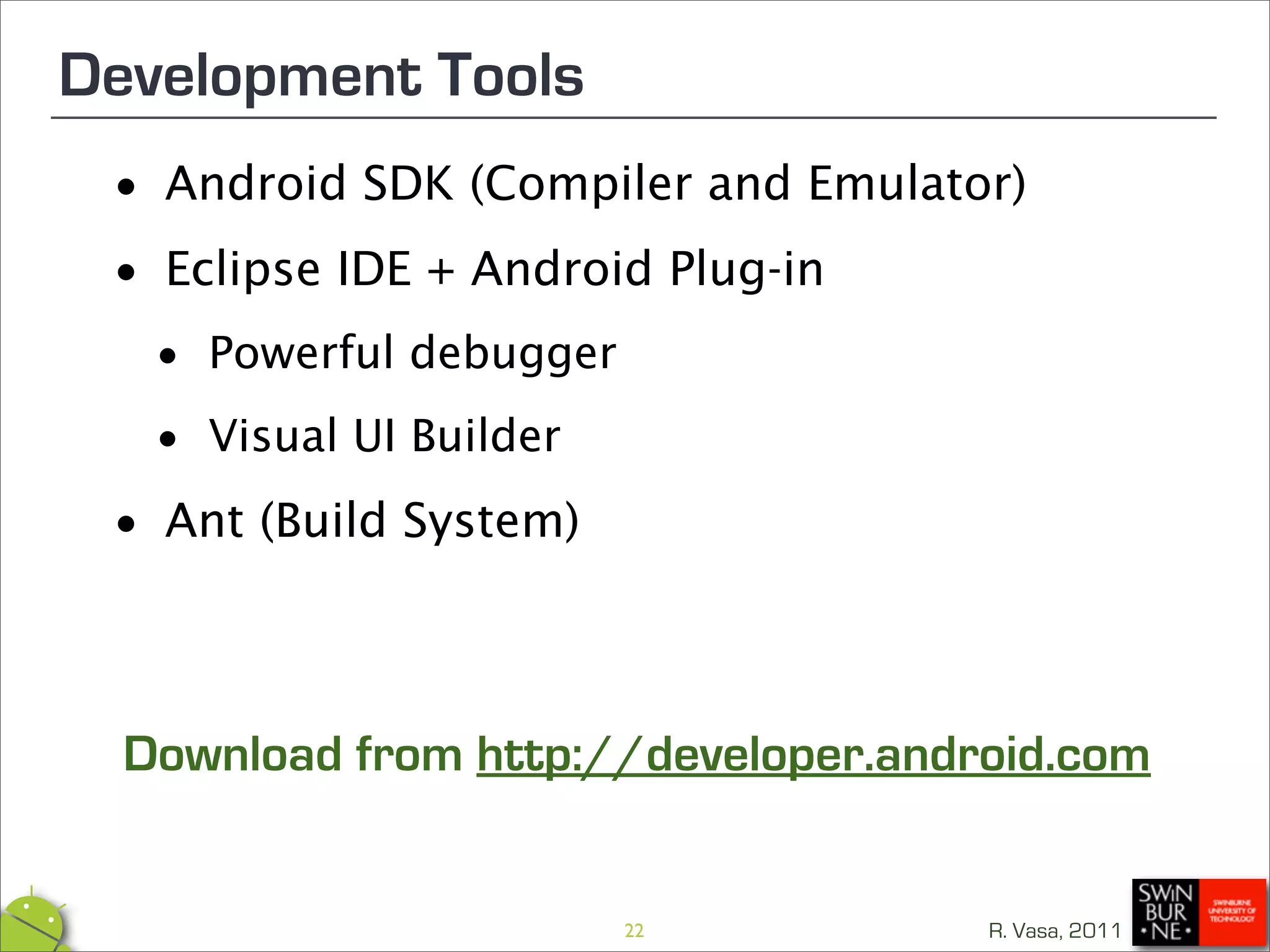 Development Tools
 •   Android SDK (Compiler and Emulator)

 • Eclipse IDE + Android Plug-in

  • Powerful debugger
  • Visual UI Builder
 •   Ant (Build System)



  Download from http://developer.android.com


                          22          R. Vasa, 2011
 