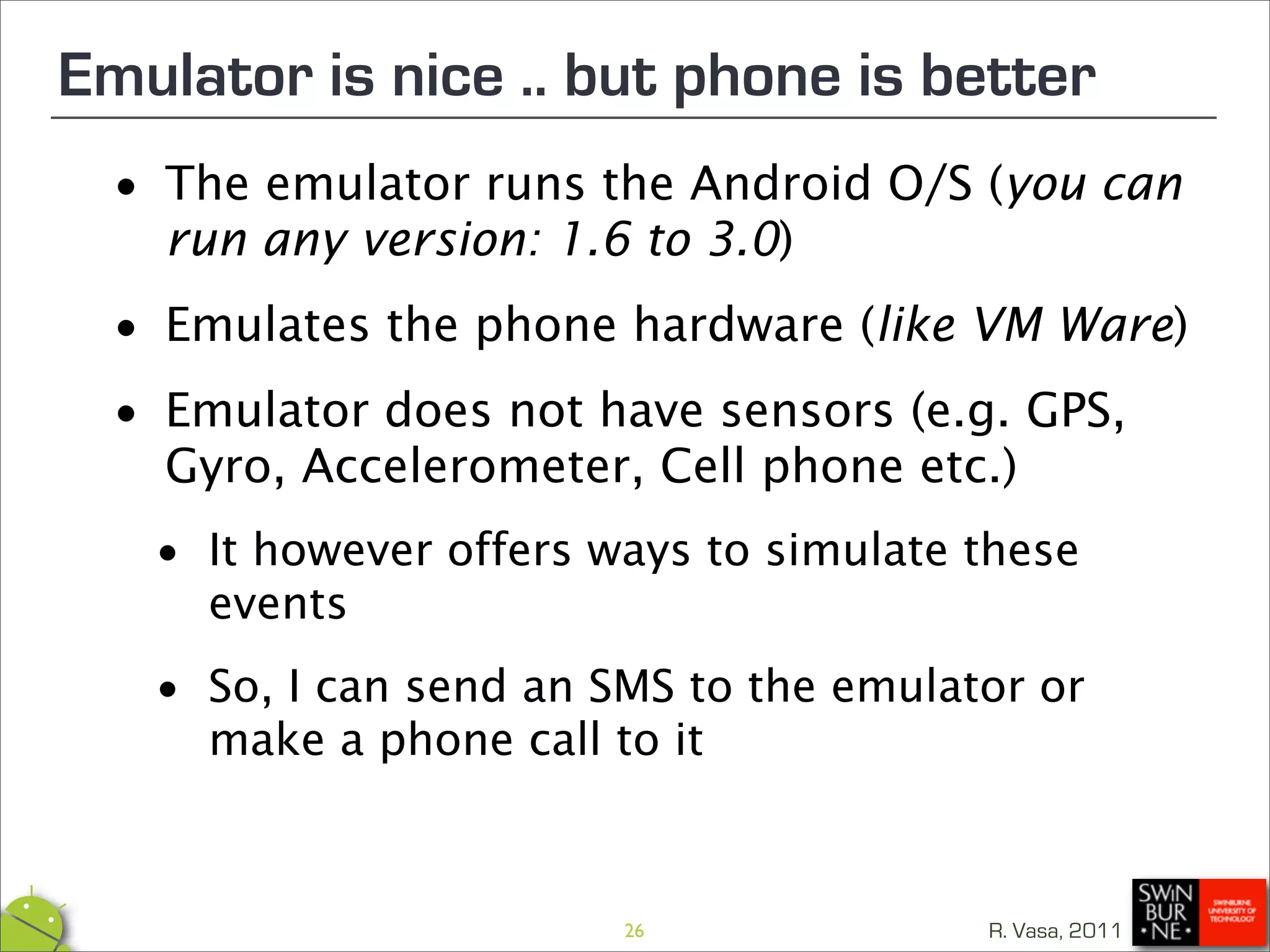 Emulator is nice .. but phone is better
 •  The emulator runs the Android O/S (you can
    run any version: 1.6 to 3.0)

 • Emulates the phone hardware (like VM Ware)

 • Emulator does not have sensors (e.g. GPS,
   Gyro, Accelerometer, Cell phone etc.)

  • It however offers ways to simulate these
    events

  • make a phone call to it
    So, I can send an SMS to the emulator or




                       26              R. Vasa, 2011
 