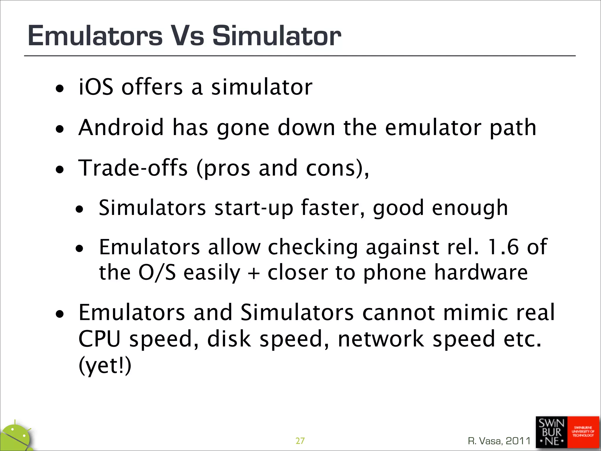 Emulators Vs Simulator
 •   iOS offers a simulator

 • Android has gone down the emulator path

 • Trade-offs (pros and cons),

  •   Simulators start-up faster, good enough

  • Emulators allow closer to phone hardwareof
    the O/S easily +
                     checking against rel. 1.6


 •   Emulators and Simulators cannot mimic real
     CPU speed, disk speed, network speed etc.
     (yet!)


                         27              R. Vasa, 2011
 