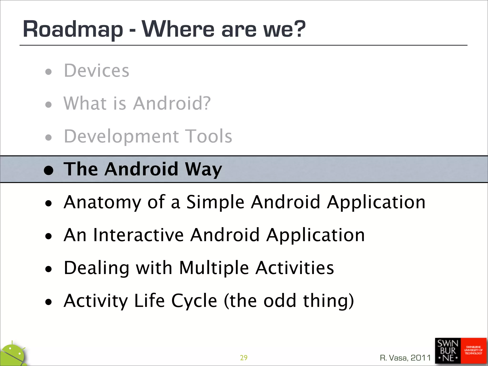 Roadmap - Where are we?
 • Devices

 • What is Android?

 • Development Tools

 •The Android Way
 • Anatomy of a Simple Android Application

 • An Interactive Android Application

 • Dealing with Multiple Activities

 • Activity Life Cycle (the odd thing)
                      29             R. Vasa, 2011
 