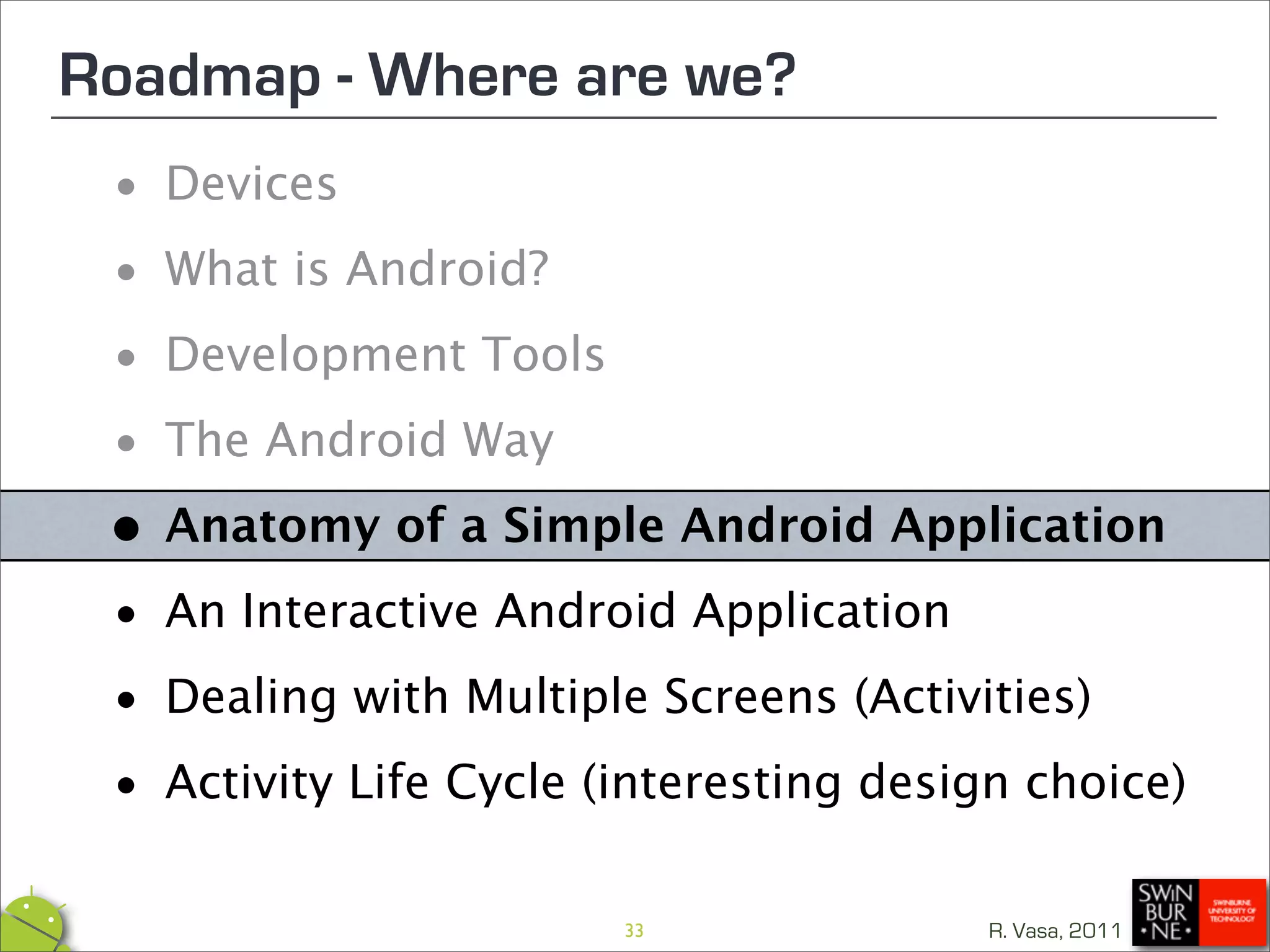 Roadmap - Where are we?
 •  Devices

 • What is Android?

 • Development Tools

 • The Android Way
 • Anatomy of a Simple Android Application

 • An Interactive Android Application

 • Dealing with Multiple Screens (Activities)

 • Activity Life Cycle (interesting design choice)
                        33               R. Vasa, 2011
 