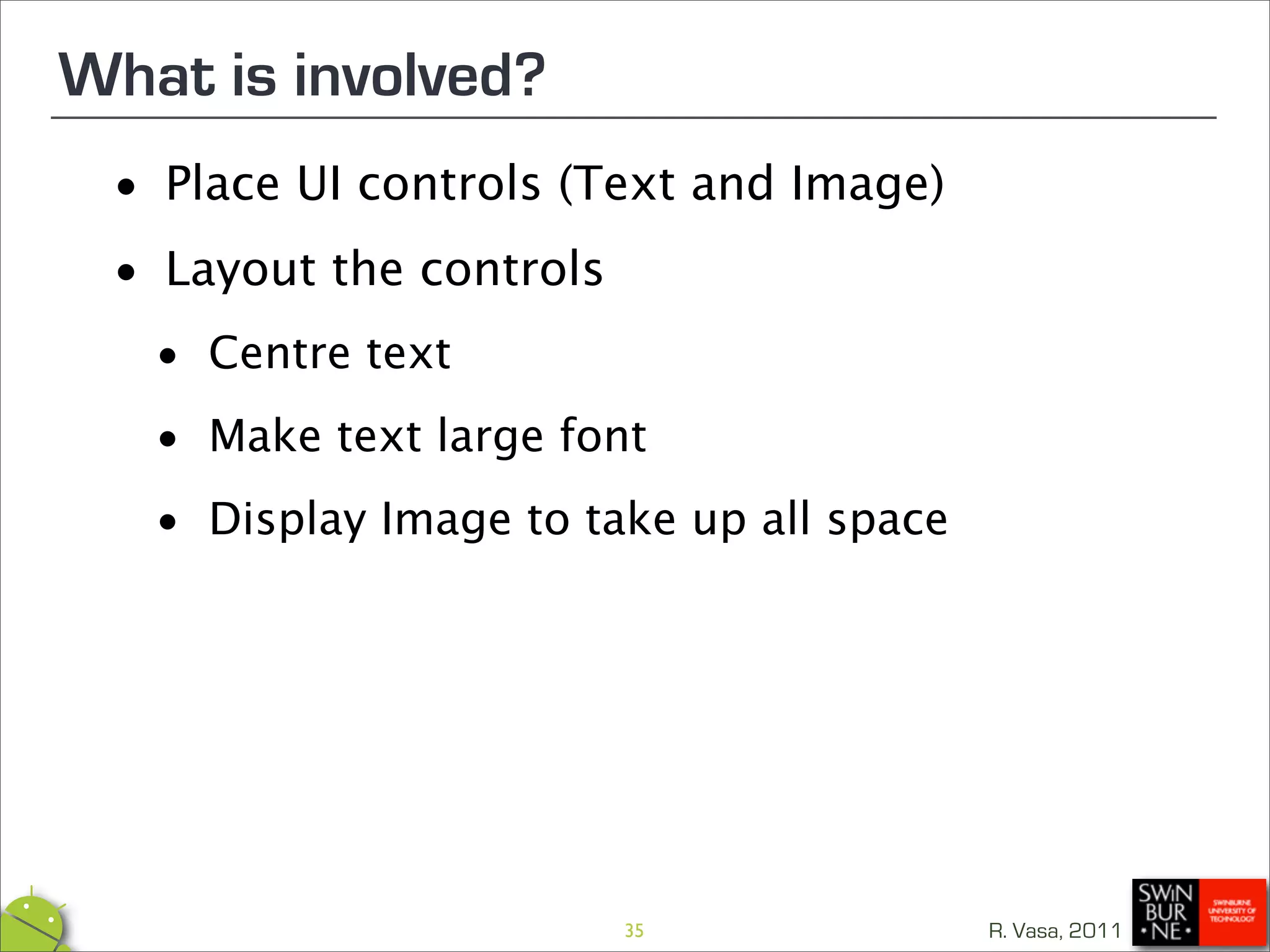 What is involved?
 •  Place UI controls (Text and Image)

 • Layout the controls

  • Centre text
  • Make text large font
  • Display Image to take up all space




                         35              R. Vasa, 2011
 