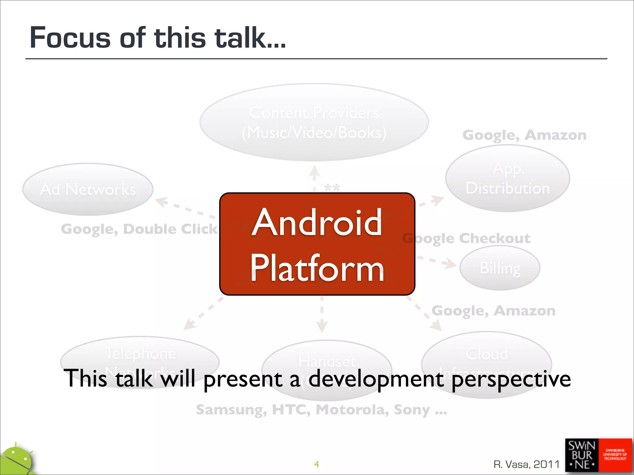 Focus of this talk...

                          Content Providers
                         (Music/Video/Books)          Google, Amazon

                                                          App.
Ad Networks                           **              Distribution

  Google, Double Click    Android              Google Checkout

                          Platform                      Billing

                                                  Google, Amazon

      Telephone                 Handset        Cloud
  ThisNetworks
       talk will    present    a(OEMs)
                                 development perspective
                                           Infrastructure

                   Samsung, HTC, Motorola, Sony ...


                                  4                       R. Vasa, 2011
 