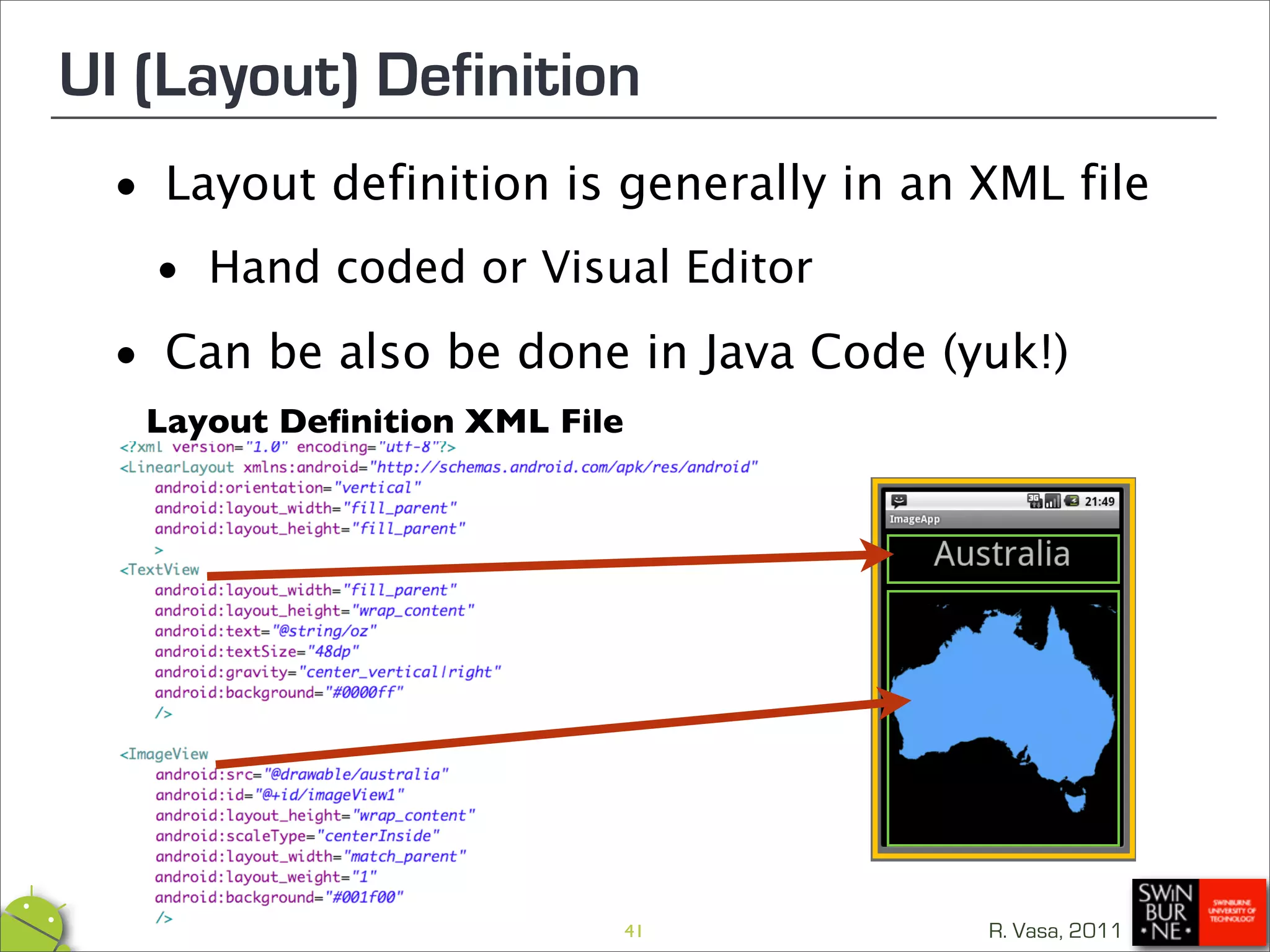 UI (Layout) Definition
 •   Layout definition is generally in an XML file

  • Hand coded or Visual Editor
 •   Can be also be done in Java Code (yuk!)
   Layout Deﬁnition XML File




                               41         R. Vasa, 2011
 