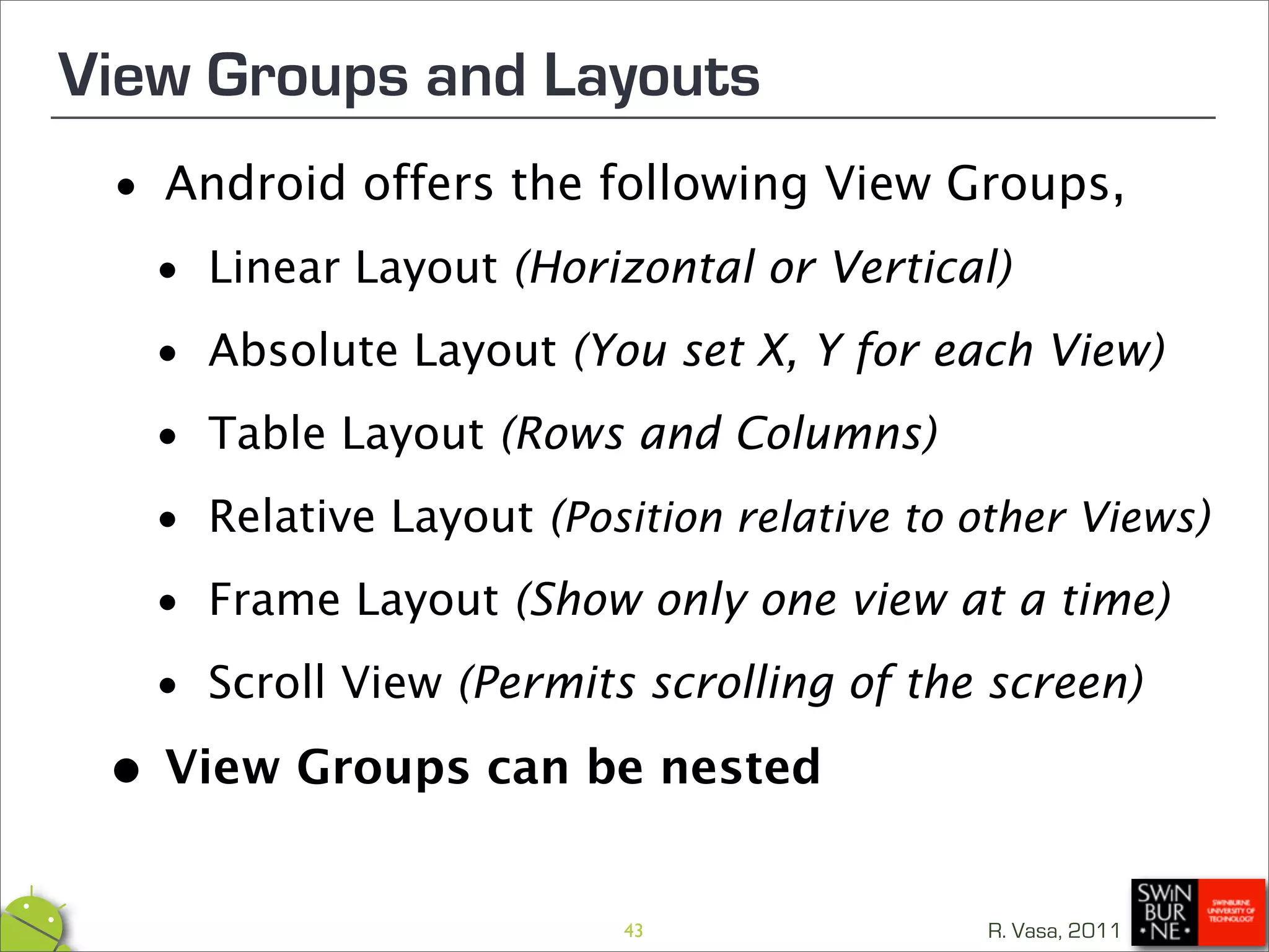 View Groups and Layouts
 •   Android offers the following View Groups,

  • Linear Layout (Horizontal or Vertical)
  • Absolute Layout (You set X, Y for each View)

  • Table Layout (Rows and Columns)

  • Relative Layout (                             )
                     Position relative to other Views

  • Frame Layout (Show only one view at a time)
  • Scroll View (Permits scrolling of the screen)

 •View Groups can be nested
                        43                R. Vasa, 2011
 