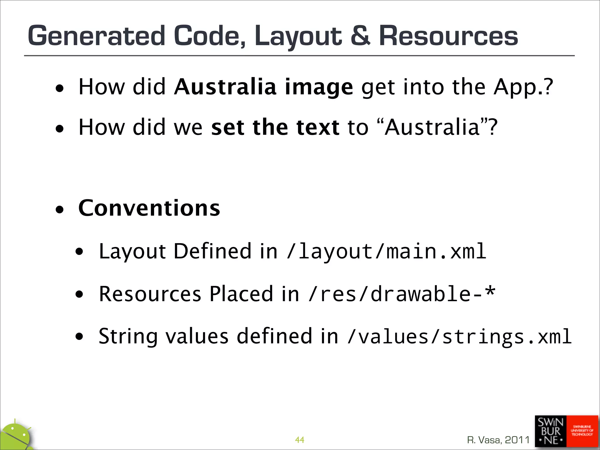 Generated Code, Layout & Resources
 •  How did Australia image get into the App.?

 • How did we set the text to “Australia”?



 • Conventions
  • Layout Defined in /layout/main.xml
  • Resources Placed in /res/drawable-*
  • String values defined in/values/strings.xml




                       44              R. Vasa, 2011
 