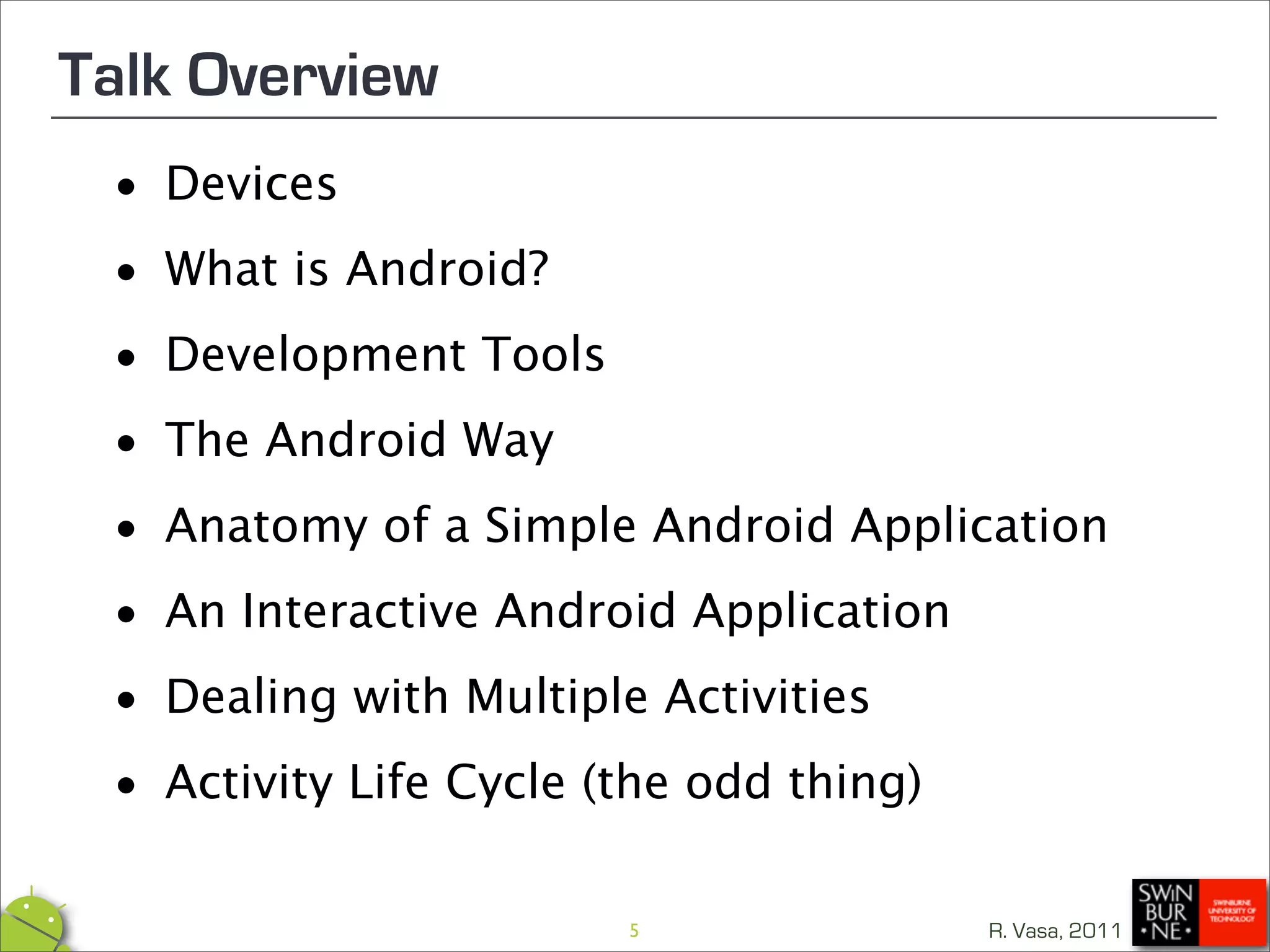 Talk Overview
 • Devices

 • What is Android?

 • Development Tools

 • The Android Way
 • Anatomy of a Simple Android Application

 • An Interactive Android Application

 • Dealing with Multiple Activities

 • Activity Life Cycle (the odd thing)
                      5              R. Vasa, 2011
 