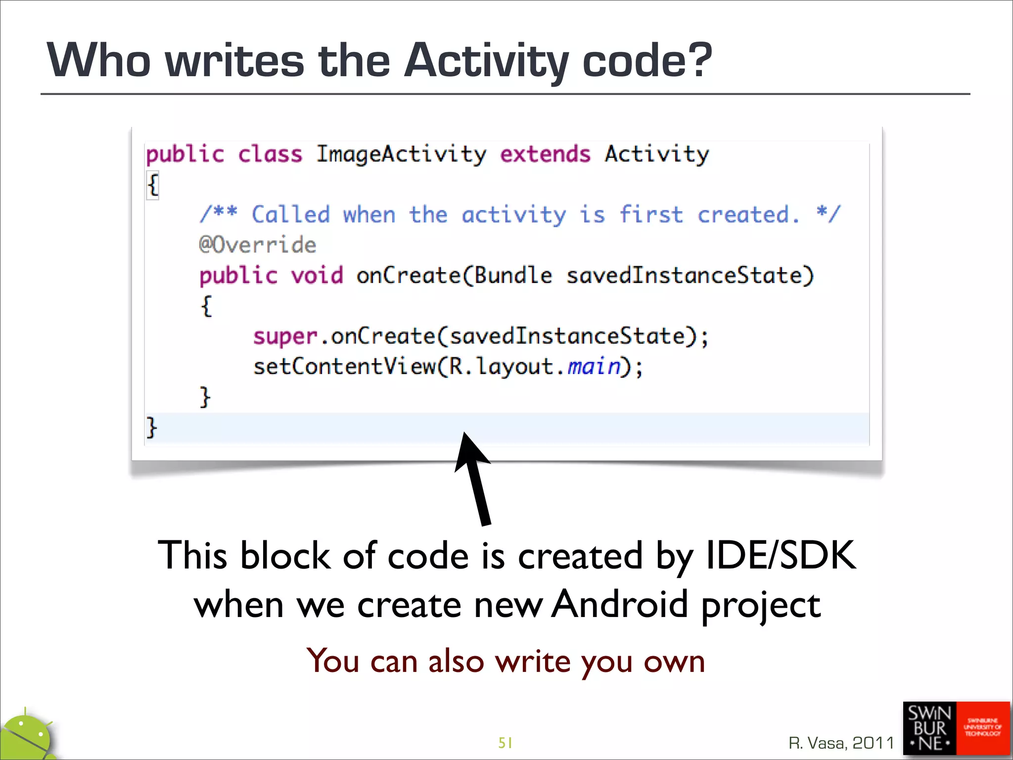 Who writes the Activity code?




    This block of code is created by IDE/SDK
      when we create new Android project
            You can also write you own

                        51               R. Vasa, 2011
 