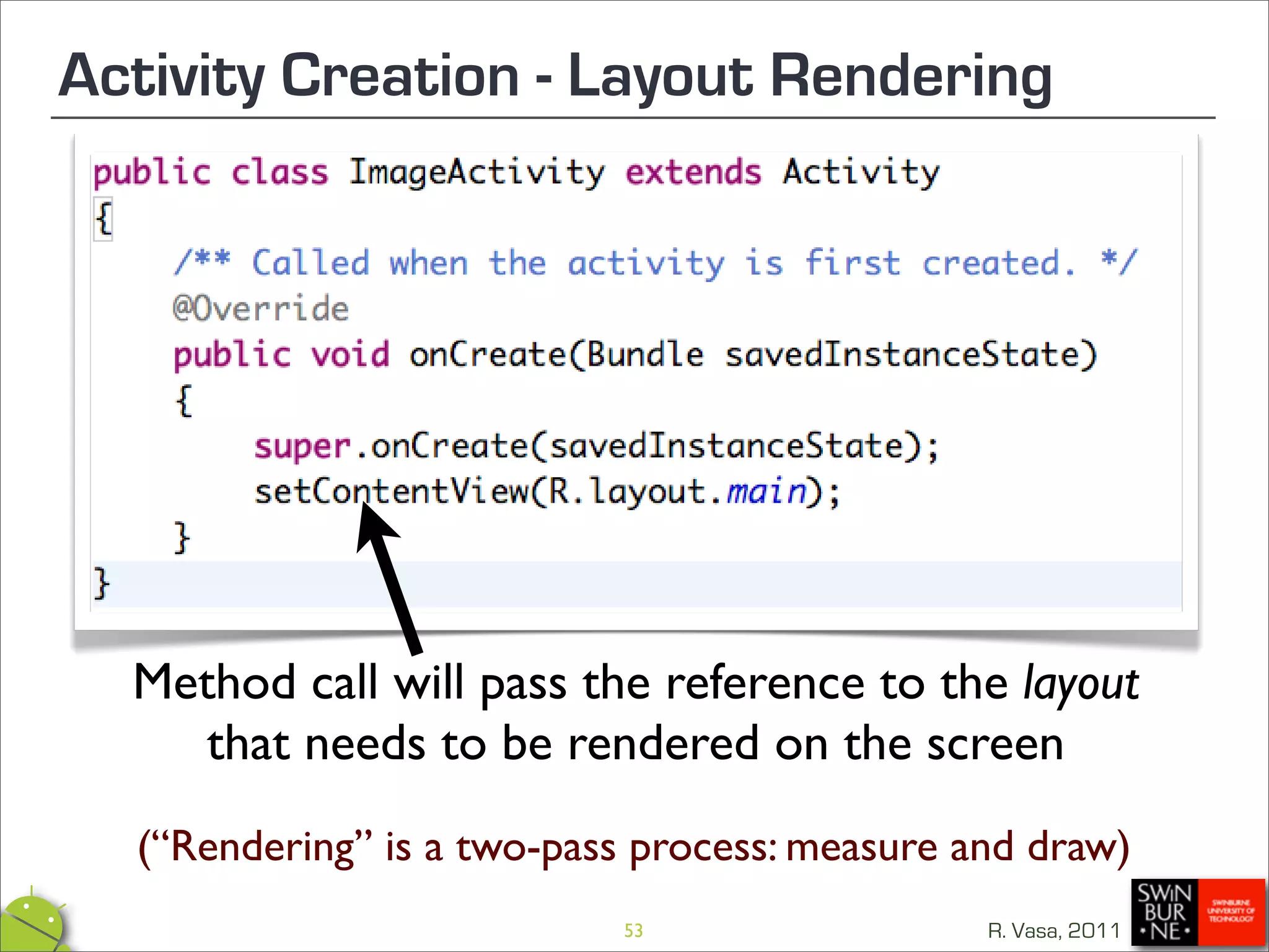 Activity Creation - Layout Rendering




  Method call will pass the reference to the layout
     that needs to be rendered on the screen
  (“Rendering” is a two-pass process: measure and draw)
                           53                  R. Vasa, 2011
 