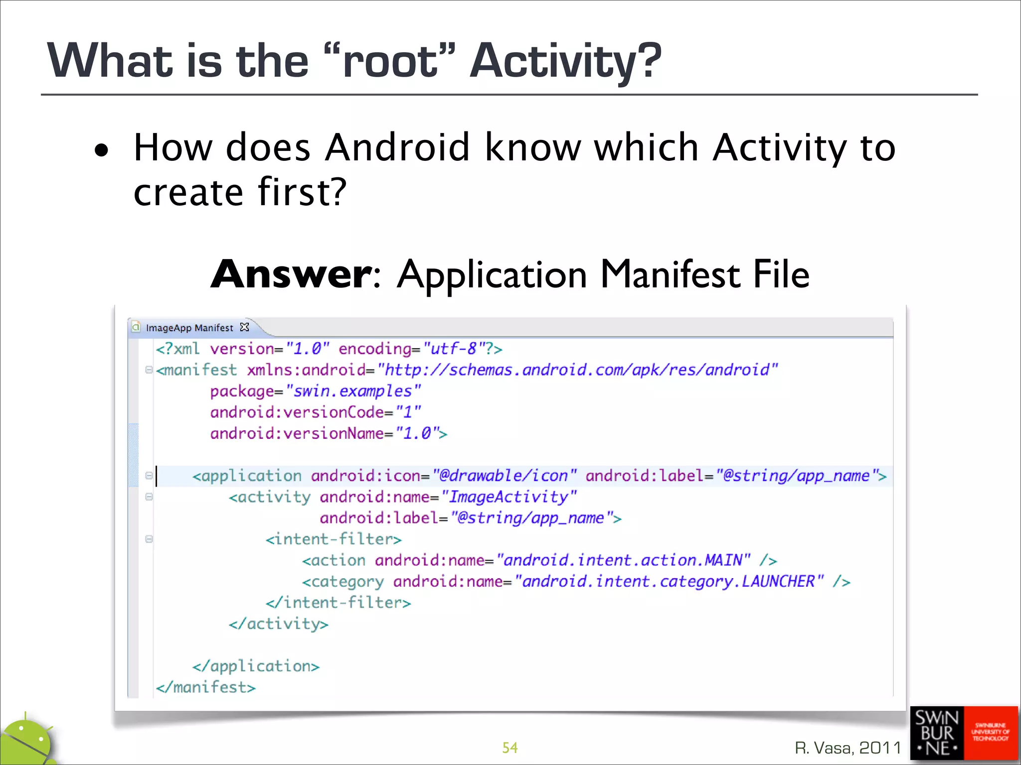 What is the “root” Activity?
 •   How does Android know which Activity to
     create first?

        Answer: Application Manifest File




                        54              R. Vasa, 2011
 