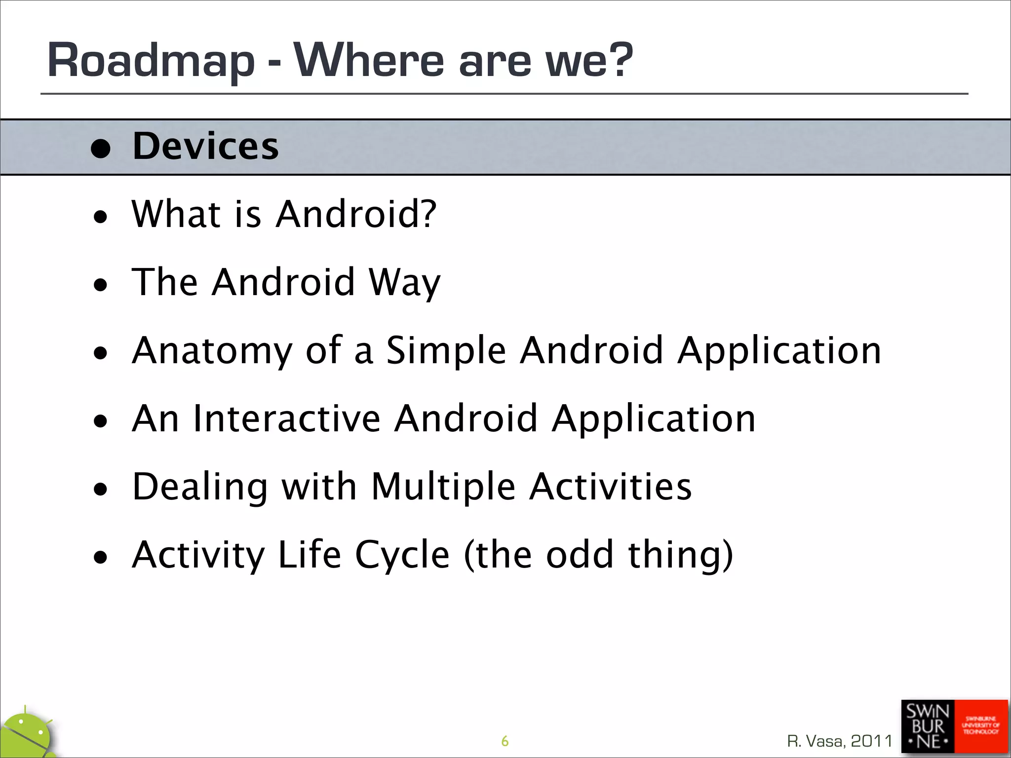 Roadmap - Where are we?
 • Devices

 • What is Android?

 • The Android Way

 • Anatomy of a Simple Android Application
 • An Interactive Android Application

 • Dealing with Multiple Activities

 • Activity Life Cycle (the odd thing)



                      6              R. Vasa, 2011
 