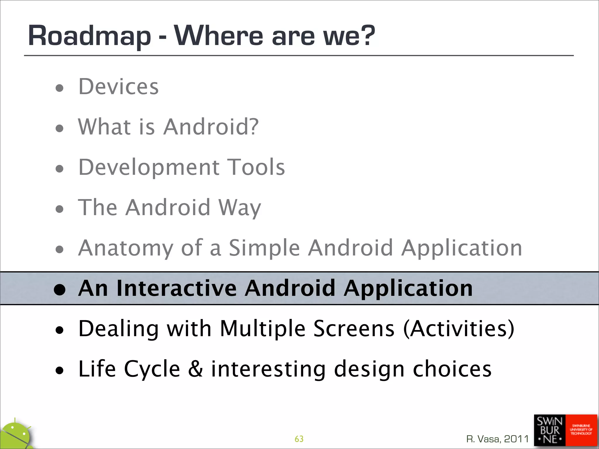 Roadmap - Where are we?
 •  Devices

 • What is Android?

 • Development Tools

 • The Android Way
 • Anatomy of a Simple Android Application

 • An Interactive Android Application

 • Dealing with Multiple Screens (Activities)

 • Life Cycle & interesting design choices
                        63             R. Vasa, 2011
 