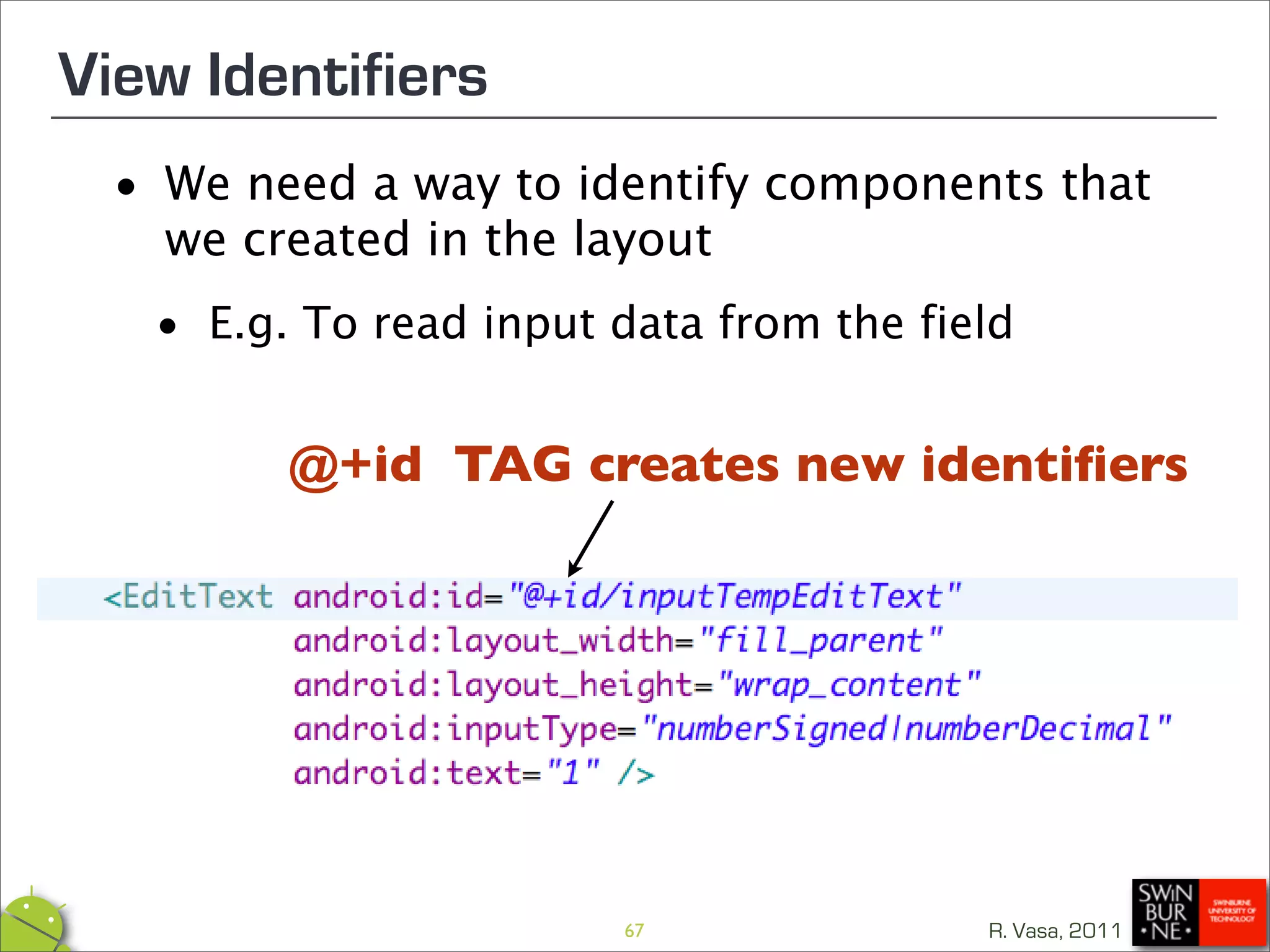 View Identifiers
 •   We need a way to identify components that
     we created in the layout

  • E.g. To read input data from the field
          @+id TAG creates new identiﬁers




                        67              R. Vasa, 2011
 