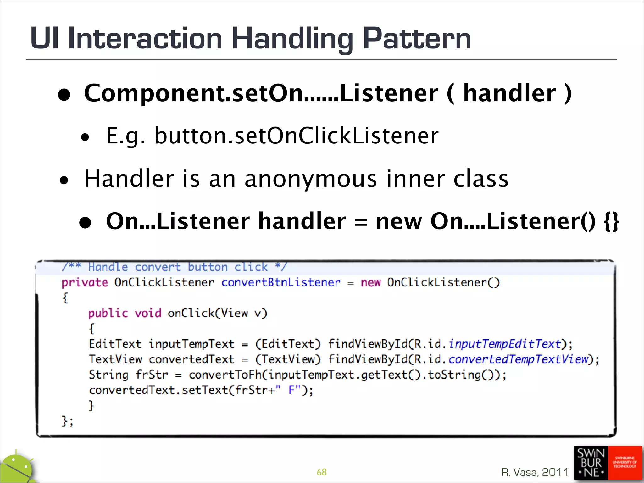 UI Interaction Handling Pattern
 •   Component.setOn......Listener ( handler )

  • E.g. button.setOnClickListener
 •   Handler is an anonymous inner class

  • On...Listener handler = new On....Listener() {}



                        68              R. Vasa, 2011
 