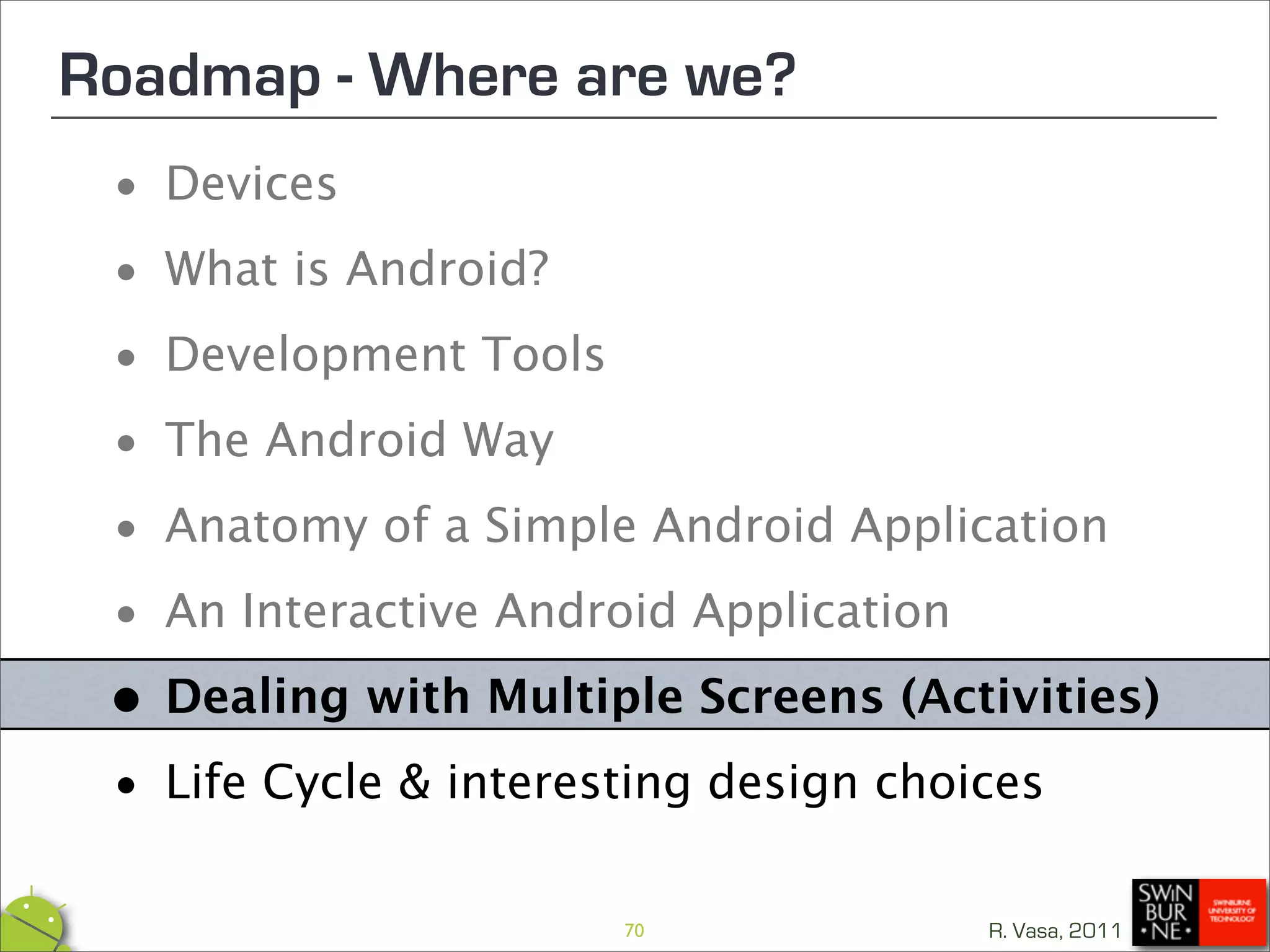 Roadmap - Where are we?
 •  Devices

 • What is Android?

 • Development Tools

 • The Android Way
 • Anatomy of a Simple Android Application

 • An Interactive Android Application

 • Dealing with Multiple Screens (Activities)

 • Life Cycle & interesting design choices
                      70             R. Vasa, 2011
 